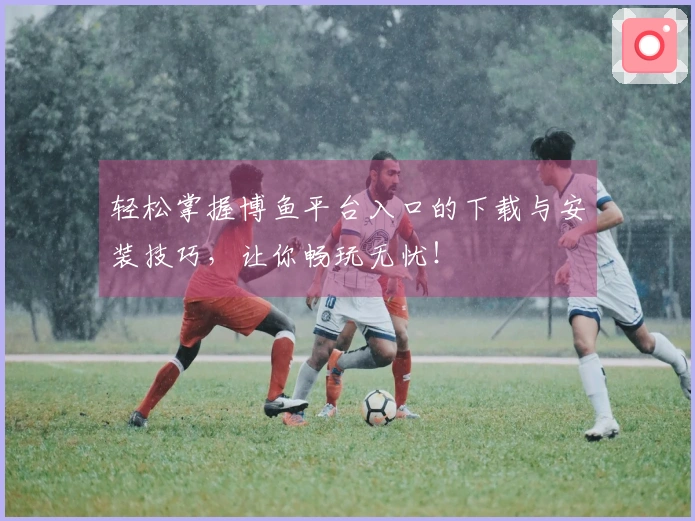 轻松掌握博鱼平台入口的下载与安装技巧，让你畅玩无忧！