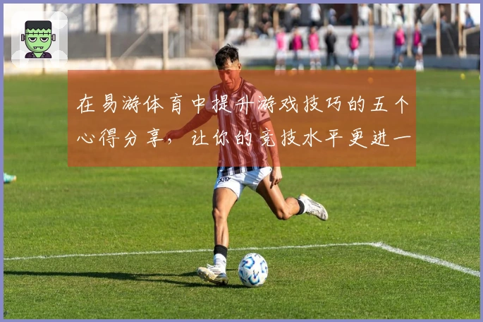 在易游体育中提升游戏技巧的五个心得分享，让你的竞技水平更进一步