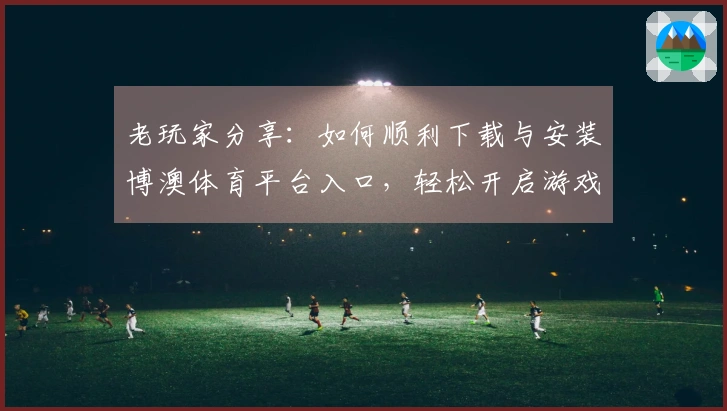 老玩家分享：如何顺利下载与安装博澳体育平台入口，轻松开启游戏之旅