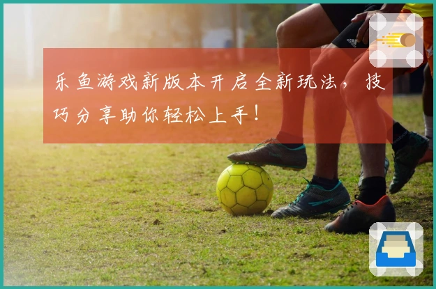 乐鱼游戏新版本开启全新玩法，技巧分享助你轻松上手！
